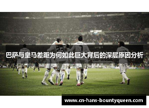 巴萨与皇马差距为何如此巨大背后的深层原因分析