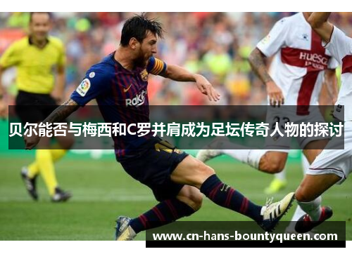 贝尔能否与梅西和C罗并肩成为足坛传奇人物的探讨