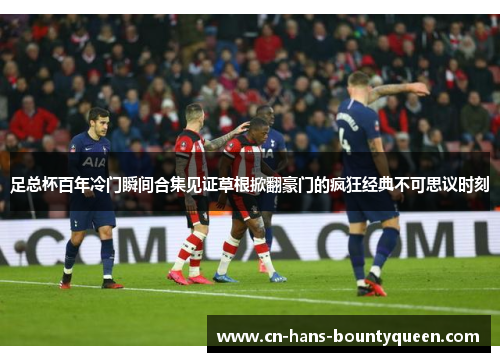 足总杯百年冷门瞬间合集见证草根掀翻豪门的疯狂经典不可思议时刻