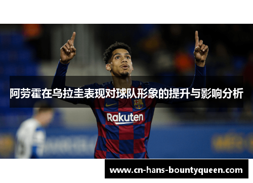 阿劳霍在乌拉圭表现对球队形象的提升与影响分析