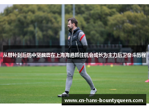 从替补到后防中坚魏震在上海海港抓住机会成长为主力后卫奋斗历程