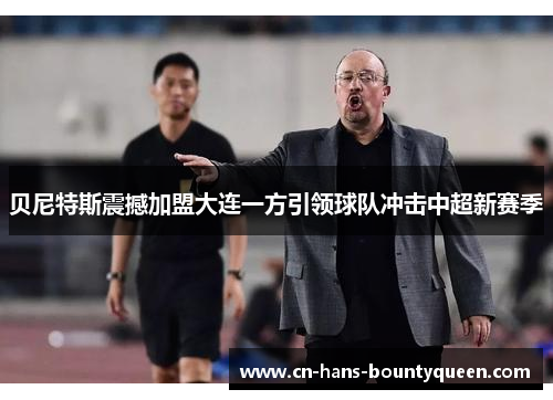 贝尼特斯震撼加盟大连一方引领球队冲击中超新赛季